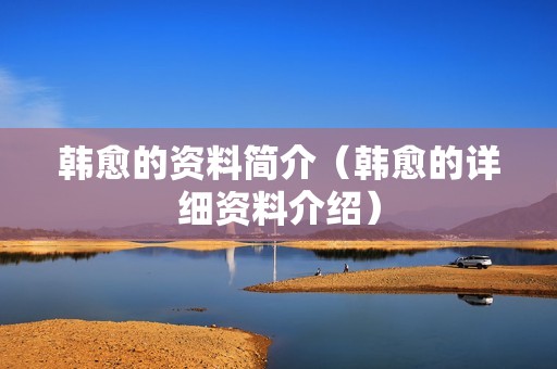 韩愈的资料简介（韩愈的详细资料介绍）
