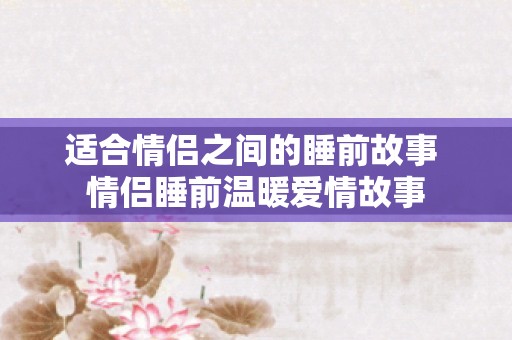 适合情侣之间的睡前故事 情侣睡前温暖爱情故事