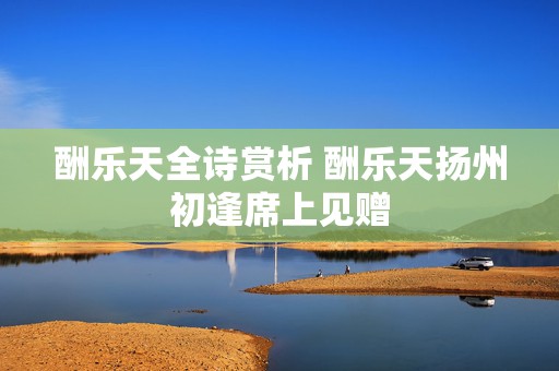酬乐天全诗赏析 酬乐天扬州初逢席上见赠